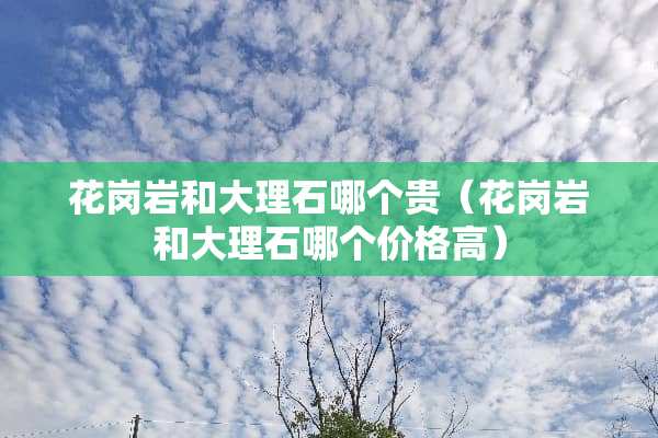 花岗岩和大理石哪个贵（花岗岩和大理石哪个价格高）