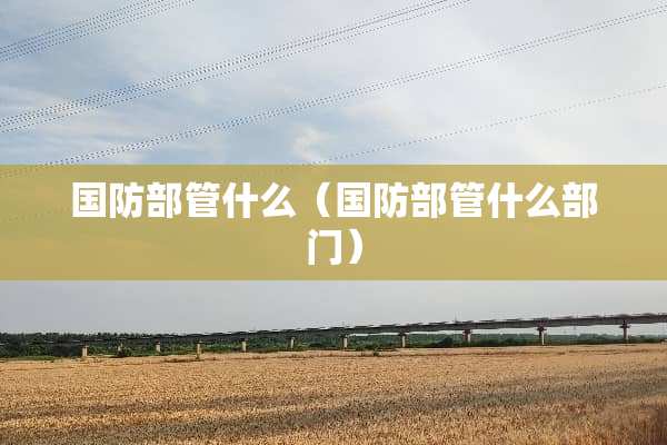 国防部管什么（国防部管什么部门）