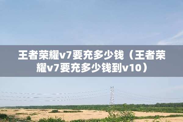 王者荣耀v7要充多少钱（王者荣耀v7要充多少钱到v10）