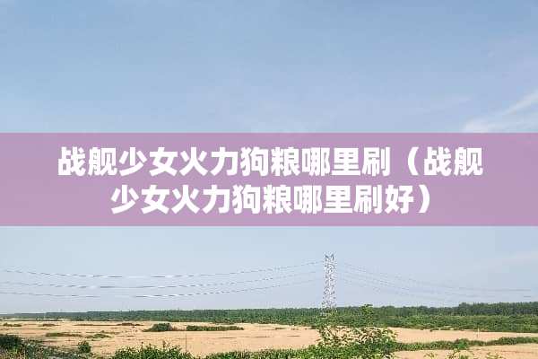 战舰少女火力狗粮哪里刷（战舰少女火力狗粮哪里刷好）