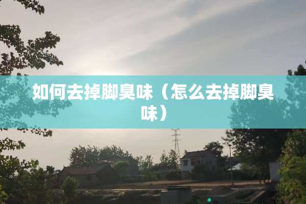 如何去掉脚臭味（怎么去掉脚臭味）