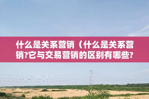 什么是关系营销（什么是关系营销?它与交易营销的区别有哪些?）