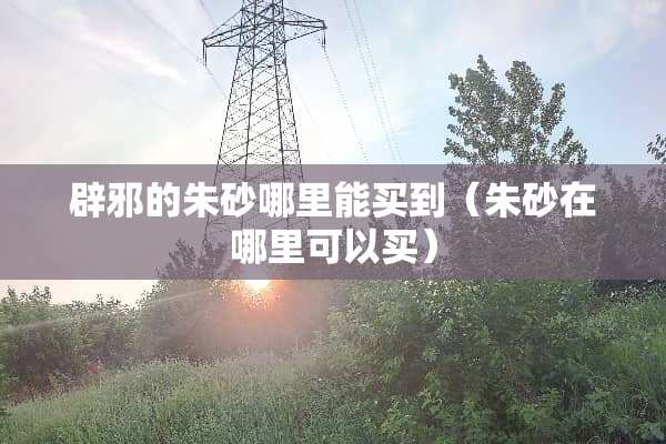 辟邪的朱砂哪里能买到（朱砂在哪里可以买）