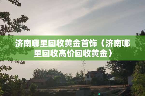 济南哪里回收黄金首饰（济南哪里回收高价回收黄金）