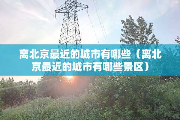 离北京最近的城市有哪些（离北京最近的城市有哪些景区）