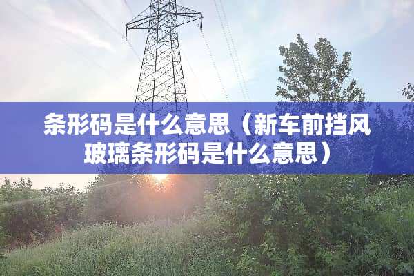 条形码是什么意思（新车前挡风玻璃条形码是什么意思）