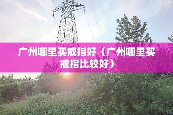 广州哪里买戒指好（广州哪里买戒指比较好）