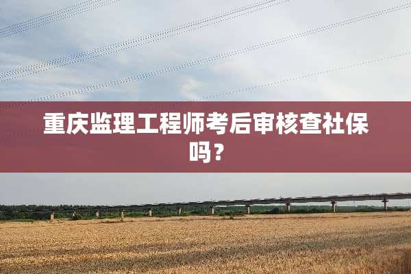 重庆监理工程师考后审核查社保吗？