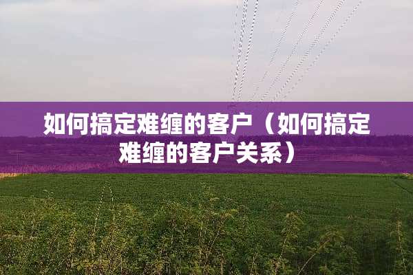 如何搞定难缠的客户（如何搞定难缠的客户关系）