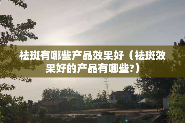 祛斑有哪些产品效果好（祛斑效果好的产品有哪些?）