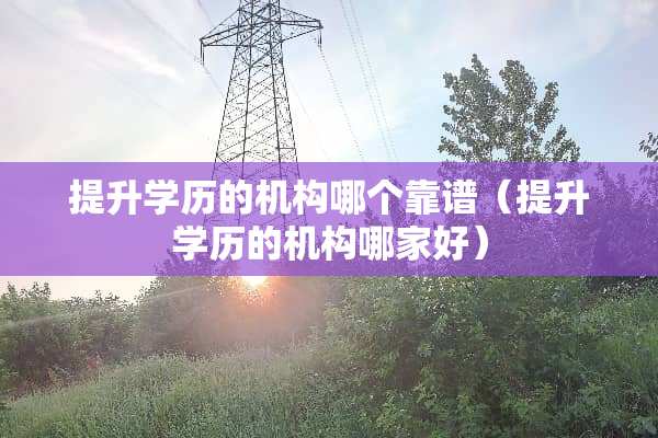 提升学历的机构哪个靠谱（提升学历的机构哪家好）