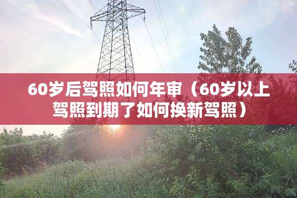 60岁后驾照如何年审（60岁以上驾照到期了如何换新驾照）