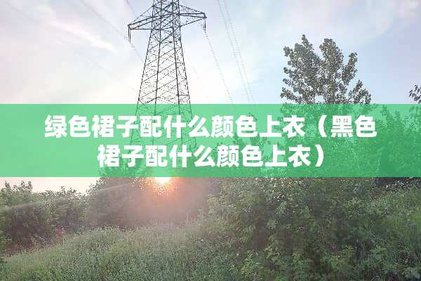 绿色裙子配什么颜色上衣（黑色裙子配什么颜色上衣）