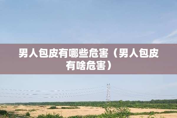 男人包皮有哪些危害（男人包皮有啥危害）