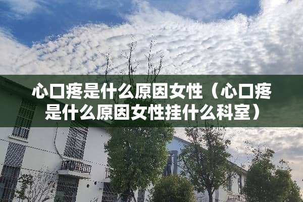 心口疼是什么原因女性（心口疼是什么原因女性挂什么科室）