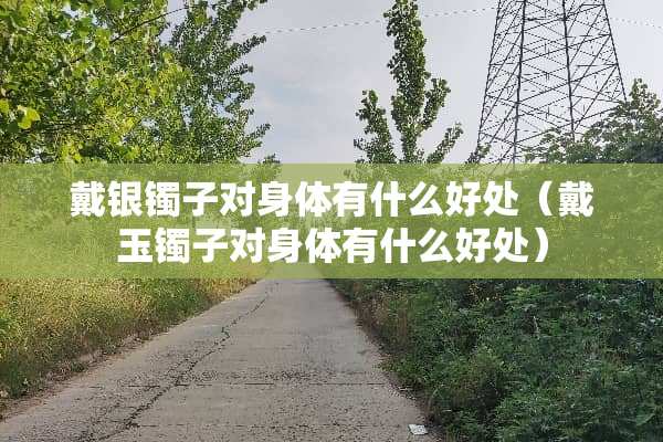 戴银镯子对身体有什么好处（戴玉镯子对身体有什么好处）
