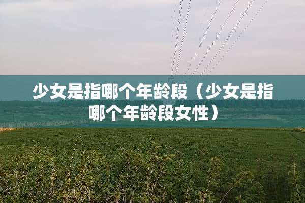 少女是指哪个年龄段（少女是指哪个年龄段女性）