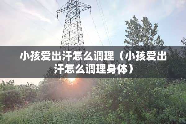 小孩爱出汗怎么调理（小孩爱出汗怎么调理身体）