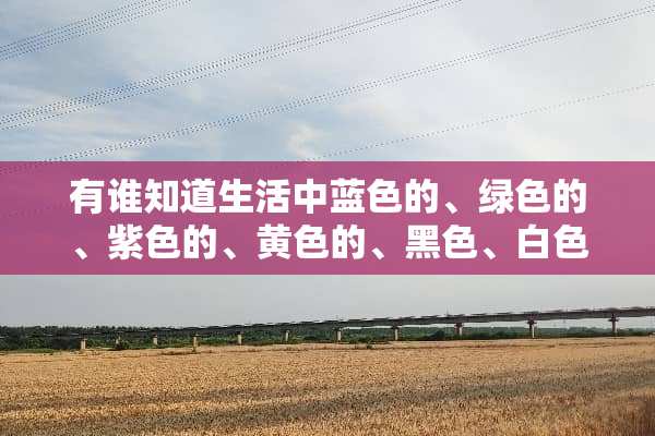 有谁知道生活中蓝色的、绿色的、紫色的、黄色的、黑色、白色、和灰色的东西有哪些？