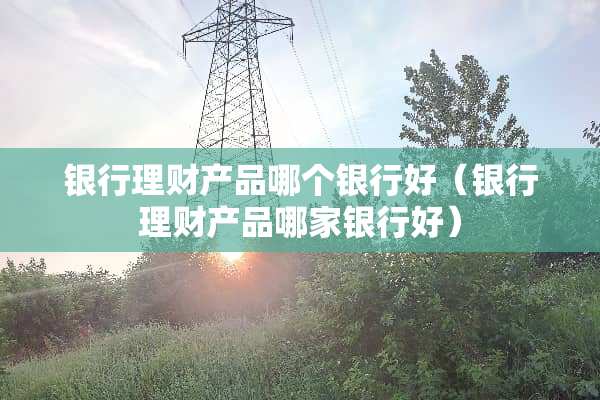 银行理财产品哪个银行好（银行理财产品哪家银行好）