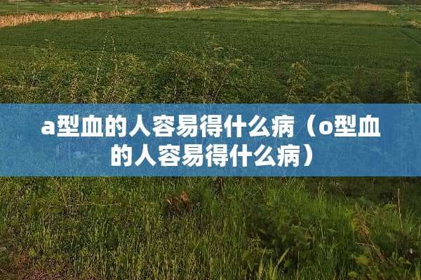 a型血的人容易得什么病（o型血的人容易得什么病）