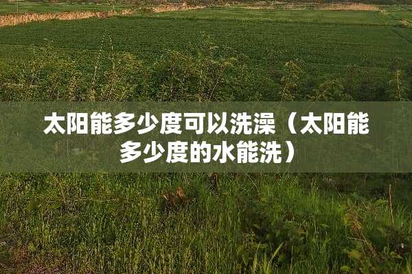 太阳能多少度可以洗澡（太阳能多少度的水能洗）