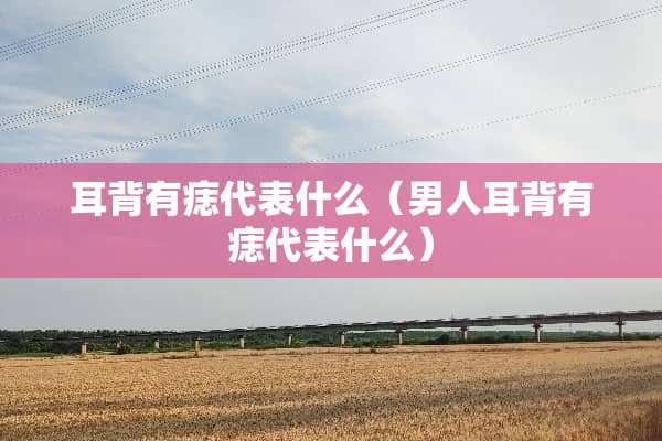 耳背有痣代表什么（男人耳背有痣代表什么）