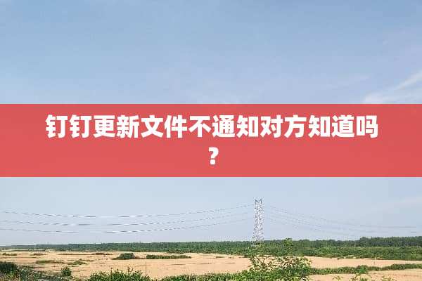 钉钉更新文件不通知对方知道吗？