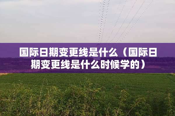 国际日期变更线是什么（国际日期变更线是什么时候学的）
