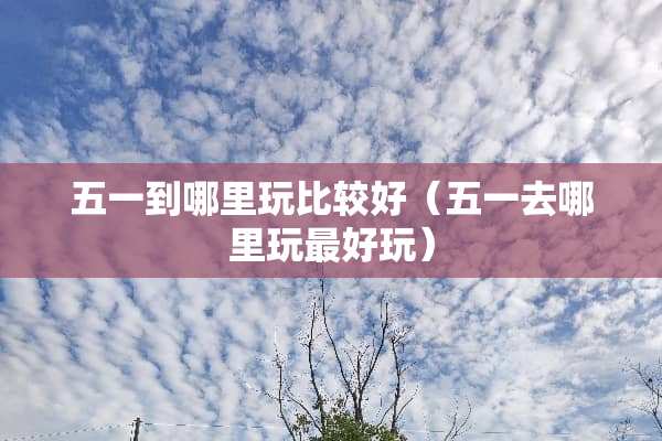 五一到哪里玩比较好（五一去哪里玩最好玩）