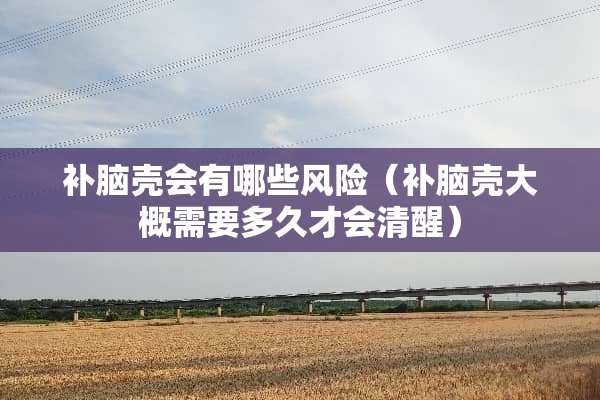 补脑壳会有哪些风险（补脑壳大概需要多久才会清醒）