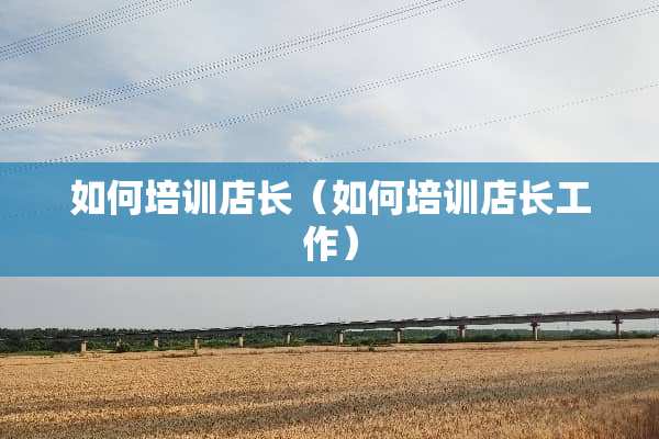如何培训店长（如何培训店长工作）