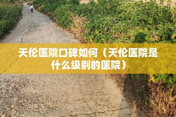天伦医院口碑如何（天伦医院是什么级别的医院）