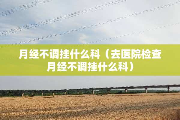 月经不调挂什么科（去医院检查月经不调挂什么科）