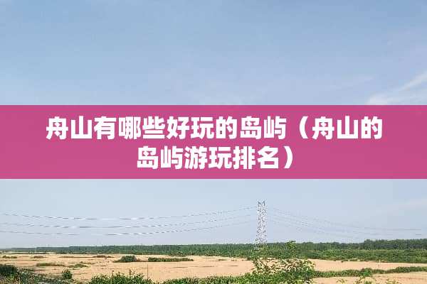 舟山有哪些好玩的岛屿（舟山的岛屿游玩排名）