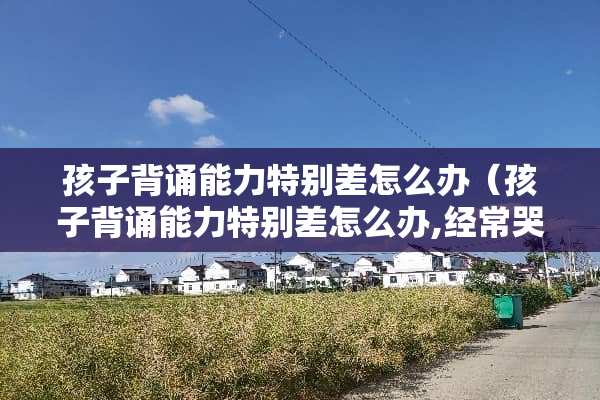 孩子背诵能力特别差怎么办（孩子背诵能力特别差怎么办,经常哭）