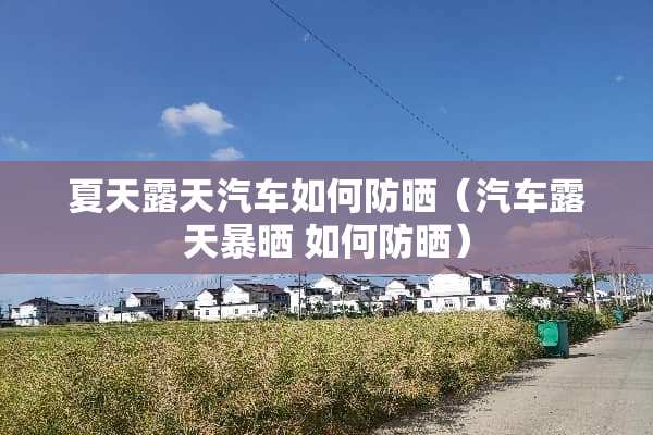 夏天露天汽车如何防晒（汽车露天暴晒 如何防晒）