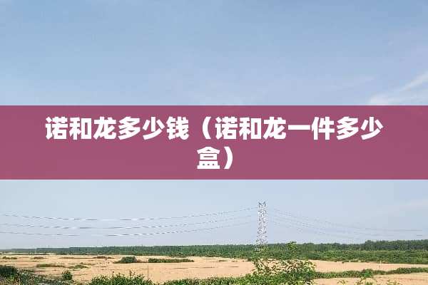 诺和龙多少钱（诺和龙一件多少盒）