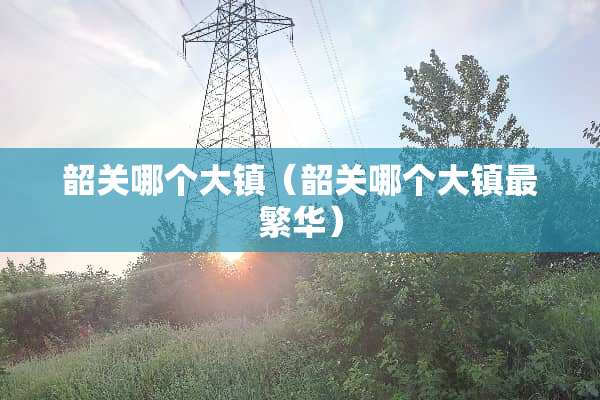 韶关哪个大镇（韶关哪个大镇最繁华）