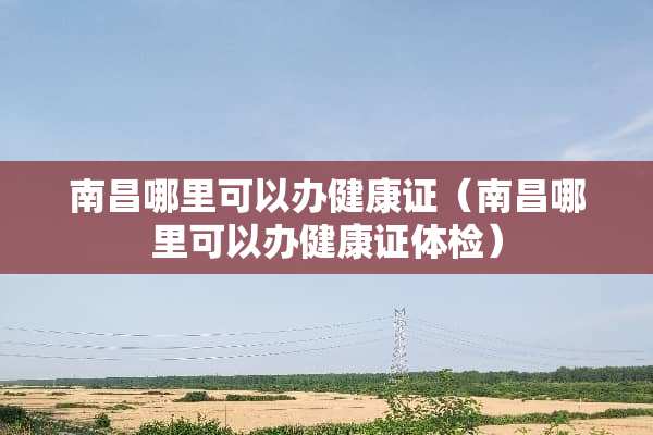 南昌哪里可以办健康证（南昌哪里可以办健康证体检）