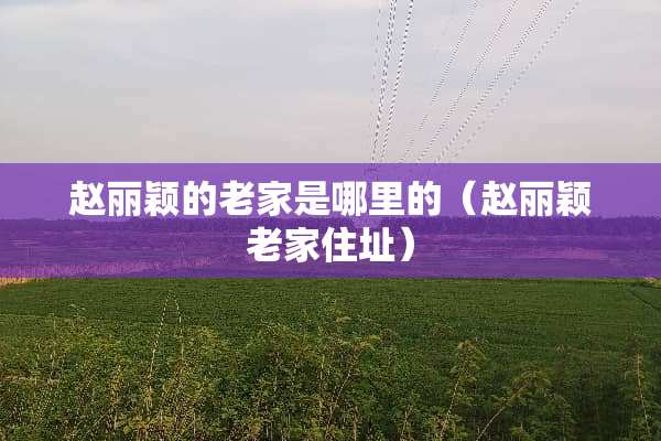 赵丽颖的老家是哪里的（赵丽颖老家住址）