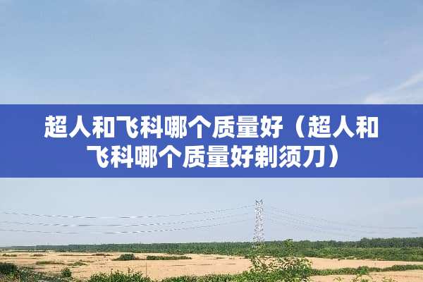 超人和飞科哪个质量好（超人和飞科哪个质量好剃须刀）