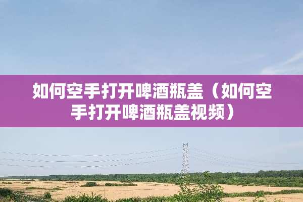 如何空手打开啤酒瓶盖（如何空手打开啤酒瓶盖视频）