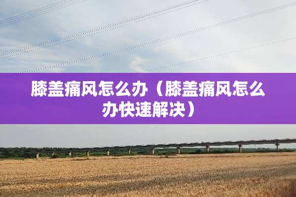 膝盖痛风怎么办（膝盖痛风怎么办快速解决）