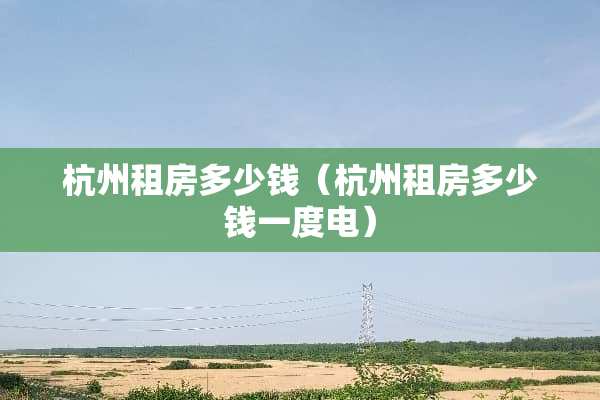 杭州租房多少钱（杭州租房多少钱一度电）
