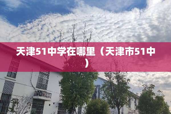天津51中学在哪里（天津市51中）