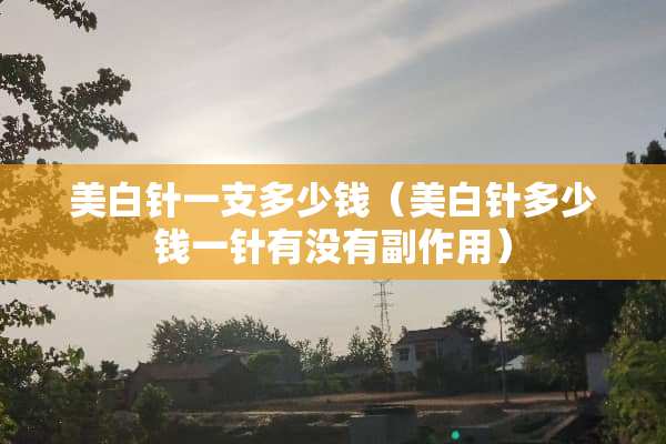美白针一支多少钱（美白针多少钱一针有没有副作用）