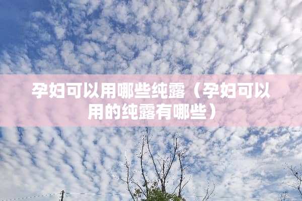 孕妇可以用哪些纯露（孕妇可以用的纯露有哪些）