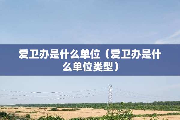 爱卫办是什么单位（爱卫办是什么单位类型）