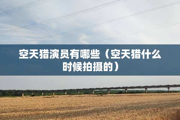 空天猎演员有哪些（空天猎什么时候拍摄的）